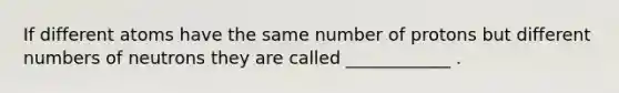 If different atoms have the same number of protons but different numbers of neutrons they are called ____________ .