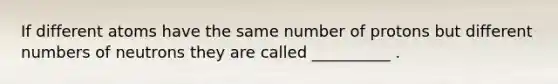 If different atoms have the same number of protons but different numbers of neutrons they are called __________ .