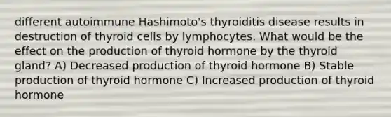 different autoimmune Hashimoto's thyroiditis disease results in destruction of thyroid cells by lymphocytes. What would be the effect on the production of thyroid hormone by the thyroid gland? A) Decreased production of thyroid hormone B) Stable production of thyroid hormone C) Increased production of thyroid hormone