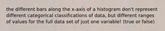 the different bars along the x-axis of a histogram don't represent different categorical classifications of data, but different ranges of values for the full data set of just one variable! (true or false)