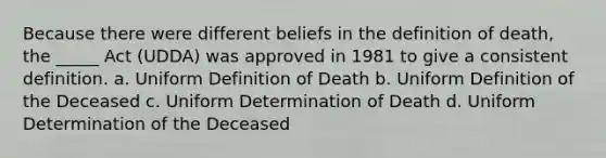 Because there were different beliefs in the definition of death, the _____ Act (UDDA) was approved in 1981 to give a consistent definition. a. Uniform Definition of Death b. Uniform Definition of the Deceased c. Uniform Determination of Death d. Uniform Determination of the Deceased