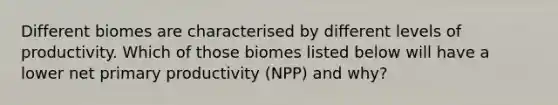 Different biomes are characterised by different levels of productivity. Which of those biomes listed below will have a lower net primary productivity (NPP) and why?