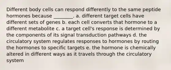 Different body cells can respond differently to the same peptide hormones because ________. a. different target cells have different sets of genes b. each cell converts that hormone to a different metabolite c. a target cell's response is determined by the components of its signal transduction pathways d. the circulatory system regulates responses to hormones by routing the hormones to specific targets e. the hormone is chemically altered in different ways as it travels through the circulatory system