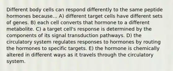 Different body cells can respond differently to the same peptide hormones because... A) different target cells have different sets of genes. B) each cell converts that hormone to a different metabolite. C) a target cell's response is determined by the components of its signal transduction pathways. D) the circulatory system regulates responses to hormones by routing the hormones to specific targets. E) the hormone is chemically altered in different ways as it travels through the circulatory system.