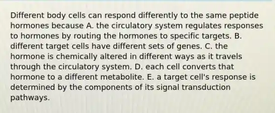 Different body cells can respond differently to the same peptide hormones because A. the circulatory system regulates responses to hormones by routing the hormones to specific targets. B. different target cells have different sets of genes. C. the hormone is chemically altered in different ways as it travels through the circulatory system. D. each cell converts that hormone to a different metabolite. E. a target cell's response is determined by the components of its signal transduction pathways.