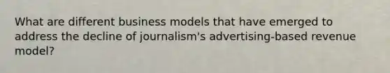 What are different business models that have emerged to address the decline of journalism's advertising-based revenue model?