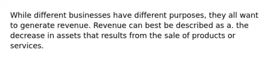 While different businesses have different purposes, they all want to generate revenue. Revenue can best be described as a. the decrease in assets that results from the sale of products or services.