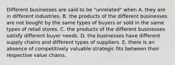 Different businesses are said to be "unrelated" when A. they are in different industries. B. the products of the different businesses are not bought by the same types of buyers or sold in the same types of retail stores. C. the products of the different businesses satisfy different buyer needs. D. the businesses have different supply chains and different types of suppliers. E. there is an absence of competitively valuable strategic fits between their respective value chains.