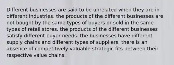 Different businesses are said to be unrelated when they are in different industries. the products of the different businesses are not bought by the same types of buyers or sold in the same types of retail stores. the products of the different businesses satisfy different buyer needs. the businesses have different supply chains and different types of suppliers. there is an absence of competitively valuable strategic fits between their respective value chains.