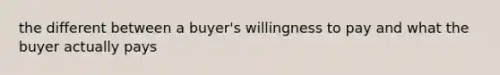 the different between a buyer's willingness to pay and what the buyer actually pays