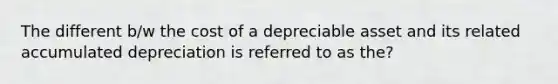 The different b/w the cost of a depreciable asset and its related accumulated depreciation is referred to as the?