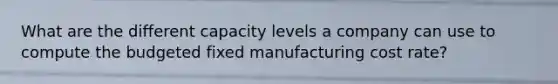 What are the different capacity levels a company can use to compute the budgeted fixed manufacturing cost rate?