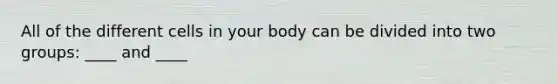 All of the different cells in your body can be divided into two groups: ____ and ____