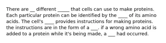 There are __ different _____ that cells can use to make proteins. Each particular protein can be identified by the ____ of its amino acids. The cell's ____ provides instructions for making proteins. the instructions are in the form of a ___. if a wrong amino acid is added to a protein while it's being made, a ___ had occurred.