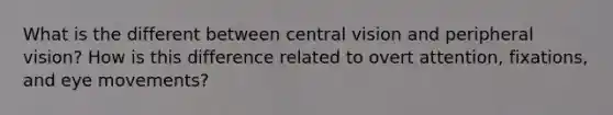 What is the different between central vision and peripheral vision? How is this difference related to overt attention, fixations, and eye movements?