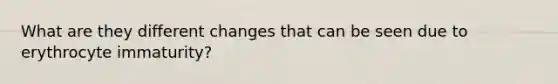 What are they different changes that can be seen due to erythrocyte immaturity?