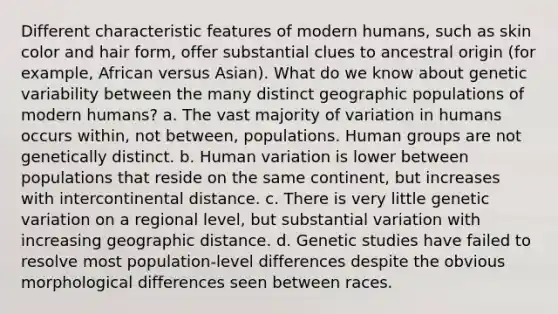 Different characteristic features of modern humans, such as skin color and hair form, offer substantial clues to ancestral origin (for example, African versus Asian). What do we know about genetic variability between the many distinct geographic populations of modern humans? a. The vast majority of variation in humans occurs within, not between, populations. Human groups are not genetically distinct. b. Human variation is lower between populations that reside on the same continent, but increases with intercontinental distance. c. There is very little genetic variation on a regional level, but substantial variation with increasing geographic distance. d. Genetic studies have failed to resolve most population-level differences despite the obvious morphological differences seen between races.