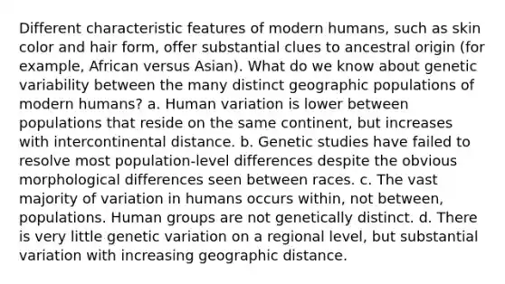 Different characteristic features of modern humans, such as skin color and hair form, offer substantial clues to ancestral origin (for example, African versus Asian). What do we know about genetic variability between the many distinct geographic populations of modern humans? a. Human variation is lower between populations that reside on the same continent, but increases with intercontinental distance. b. Genetic studies have failed to resolve most population-level differences despite the obvious morphological differences seen between races. c. The vast majority of variation in humans occurs within, not between, populations. Human groups are not genetically distinct. d. There is very little genetic variation on a regional level, but substantial variation with increasing geographic distance.