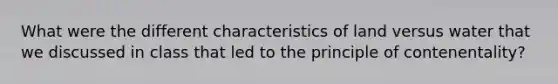 What were the different characteristics of land versus water that we discussed in class that led to the principle of contenentality?