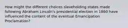 How might the different choices slaveholding states made following Abraham Lincoln's presidential election in 1860 have influenced the content of the eventual Emancipation Proclamation?