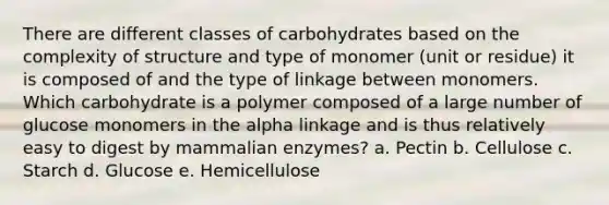 There are different classes of carbohydrates based on the complexity of structure and type of monomer (unit or residue) it is composed of and the type of linkage between monomers. Which carbohydrate is a polymer composed of a large number of glucose monomers in the alpha linkage and is thus relatively easy to digest by mammalian enzymes? a. Pectin b. Cellulose c. Starch d. Glucose e. Hemicellulose