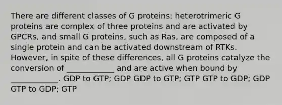 There are different classes of G proteins: heterotrimeric G proteins are complex of three proteins and are activated by GPCRs, and small G proteins, such as Ras, are composed of a single protein and can be activated downstream of RTKs. However, in spite of these differences, all G proteins catalyze the conversion of ____________ and are active when bound by ____________. GDP to GTP; GDP GDP to GTP; GTP GTP to GDP; GDP GTP to GDP; GTP