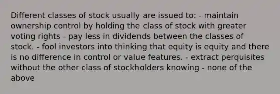 Different classes of stock usually are issued to: - maintain ownership control by holding the class of stock with greater voting rights - pay less in dividends between the classes of stock. - fool investors into thinking that equity is equity and there is no difference in control or value features. - extract perquisites without the other class of stockholders knowing - none of the above