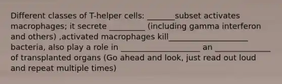 Different classes of T-helper cells: _______subset activates macrophages; it secrete _________ (including gamma interferon and others) ,activated macrophages kill____________________ bacteria, also play a role in ____________________ an ______________ of transplanted organs (Go ahead and look, just read out loud and repeat multiple times)