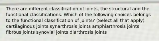 There are different classification of joints, the structural and the functional classifications. Which of the following choices belongs to the functional classification of joints? (Select all that apply) cartilaginous joints synarthrosis joints amphiarthrosis joints fibrous joints synovial joints diarthrosis joints