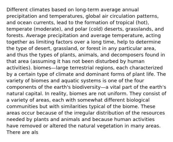 Different climates based on long-term average annual precipitation and temperatures, global air circulation patterns, and ocean currents, lead to the formation of tropical (hot), temperate (moderate), and polar (cold) deserts, grasslands, and forests. Average precipitation and average temperature, acting together as limiting factors over a long time, help to determine the type of desert, grassland, or forest in any particular area, and thus the types of plants, animals, and decomposers found in that area (assuming it has not been disturbed by human activities). biomes—large terrestrial regions, each characterized by a certain type of climate and dominant forms of plant life. The variety of biomes and aquatic systems is one of the four components of the earth's biodiversity—a vital part of the earth's natural capital. In reality, biomes are not uniform. They consist of a variety of areas, each with somewhat different biological communities but with similarities typical of the biome. These areas occur because of the irregular distribution of the resources needed by plants and animals and because human activities have removed or altered the natural vegetation in many areas. There are als