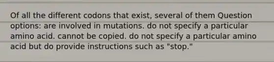 Of all the different codons that exist, several of them Question options: are involved in mutations. do not specify a particular amino acid. cannot be copied. do not specify a particular amino acid but do provide instructions such as "stop."