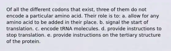 Of all the different codons that exist, three of them do not encode a particular amino acid. Their role is to: a. allow for any amino acid to be added in their place. b. signal the start of translation. c. encode tRNA molecules. d. provide instructions to stop translation. e. provide instructions on the tertiary structure of the protein.