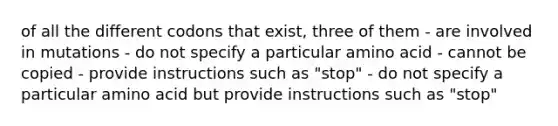 of all the different codons that exist, three of them - are involved in mutations - do not specify a particular amino acid - cannot be copied - provide instructions such as "stop" - do not specify a particular amino acid but provide instructions such as "stop"