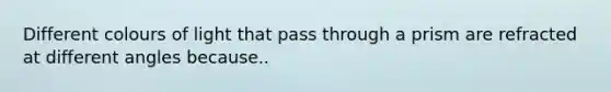 Different colours of light that pass through a prism are refracted at different angles because..