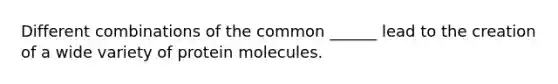 Different combinations of the common ______ lead to the creation of a wide variety of protein molecules.