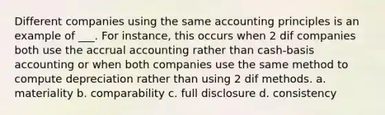 Different companies using the same accounting principles is an example of ___. For instance, this occurs when 2 dif companies both use the accrual accounting rather than cash-basis accounting or when both companies use the same method to compute depreciation rather than using 2 dif methods. a. materiality b. comparability c. full disclosure d. consistency