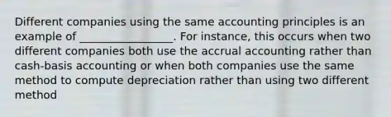 Different companies using the same accounting principles is an example of _________________. For instance, this occurs when two different companies both use the accrual accounting rather than cash-basis accounting or when both companies use the same method to compute depreciation rather than using two different method