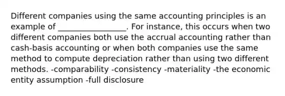 Different companies using the same accounting principles is an example of _________________. For instance, this occurs when two different companies both use the accrual accounting rather than cash-basis accounting or when both companies use the same method to compute depreciation rather than using two different methods. -comparability -consistency -materiality -the economic entity assumption -full disclosure