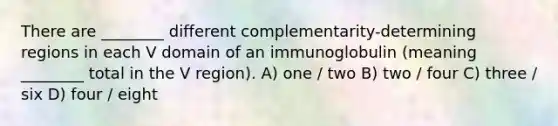 There are ________ different complementarity-determining regions in each V domain of an immunoglobulin (meaning ________ total in the V region). A) one / two B) two / four C) three / six D) four / eight