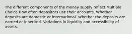 The different components of the money supply reflect Multiple Choice How often depositors use their accounts. Whether deposits are domestic or international. Whether the deposits are earned or inherited. Variations in liquidity and accessibility of assets.