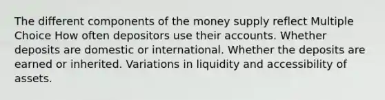 The different components of the money supply reflect Multiple Choice How often depositors use their accounts. Whether deposits are domestic or international. Whether the deposits are earned or inherited. Variations in liquidity and accessibility of assets.