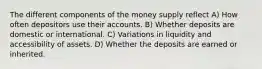 The different components of the money supply reflect A) How often depositors use their accounts. B) Whether deposits are domestic or international. C) Variations in liquidity and accessibility of assets. D) Whether the deposits are earned or inherited.