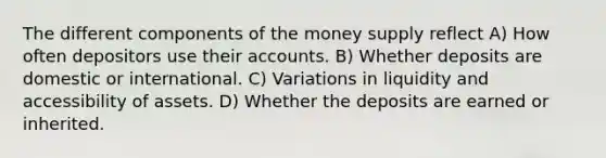 The different components of the money supply reflect A) How often depositors use their accounts. B) Whether deposits are domestic or international. C) Variations in liquidity and accessibility of assets. D) Whether the deposits are earned or inherited.