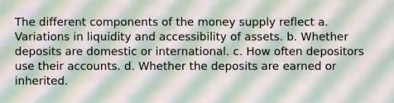 The different components of the money supply reflect a. Variations in liquidity and accessibility of assets. b. Whether deposits are domestic or international. c. How often depositors use their accounts. d. Whether the deposits are earned or inherited.