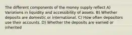 The different components of the money supply reflect A) Variations in liquidity and accessibility of assets. B) Whether deposits are domestic or international. C) How often depositors use their accounts. D) Whether the deposits are earned or inherited