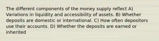 The different components of the money supply reflect A) Variations in liquidity and accessibility of assets. B) Whether deposits are domestic or international. C) How often depositors use their accounts. D) Whether the deposits are earned or inherited