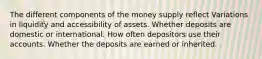 The different components of the money supply reflect Variations in liquidity and accessibility of assets. Whether deposits are domestic or international. How often depositors use their accounts. Whether the deposits are earned or inherited.