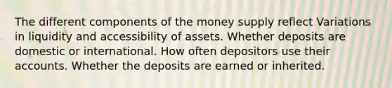 The different components of the money supply reflect Variations in liquidity and accessibility of assets. Whether deposits are domestic or international. How often depositors use their accounts. Whether the deposits are earned or inherited.