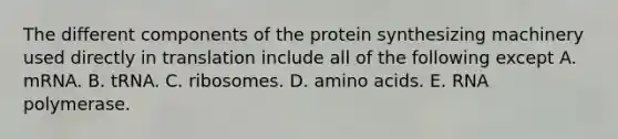 The different components of the protein synthesizing machinery used directly in translation include all of the following except A. mRNA. B. tRNA. C. ribosomes. D. amino acids. E. RNA polymerase.