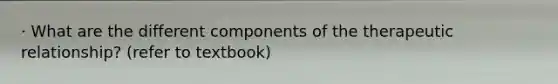 · What are the different components of the therapeutic relationship? (refer to textbook)